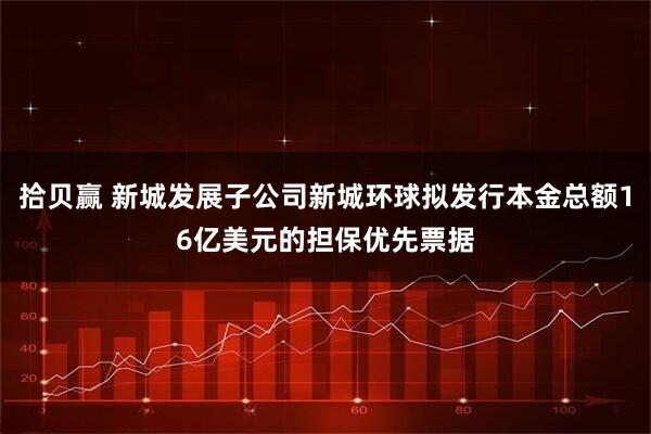 拾贝赢 新城发展子公司新城环球拟发行本金总额16亿美元的担保优先票据