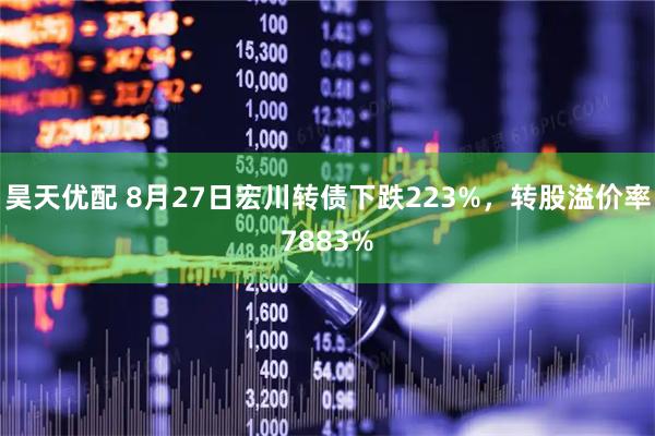 昊天优配 8月27日宏川转债下跌223%，转股溢价率7883%