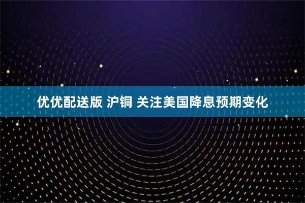 优优配送版 沪铜 关注美国降息预期变化