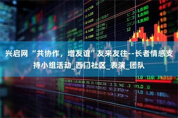 兴启网 “共协作,增友谊”友来友往--长者情感支持小组活动_西门社区_表演_团队