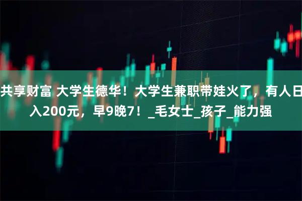 共享财富 大学生德华!大学生兼职带娃火了,有人日入200元,早9晚7!_毛女士_孩子_能力强