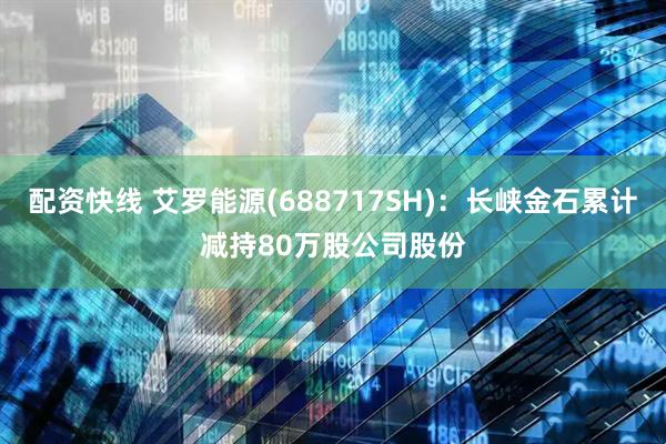 配资快线 艾罗能源(688717SH)：长峡金石累计减持80万股公司股份