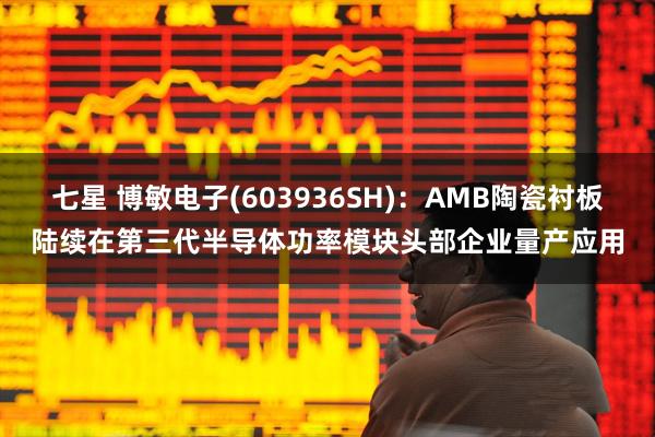 七星 博敏电子(603936SH):AMB陶瓷衬板陆续在第三代半导体功率模块头部企业量产应用