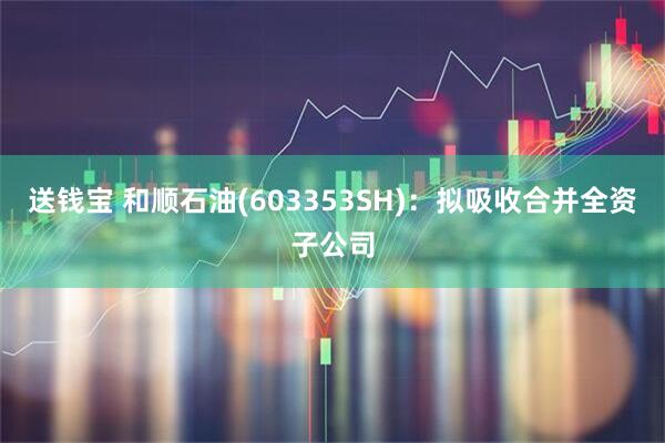 送钱宝 和顺石油(603353SH)：拟吸收合并全资子公司