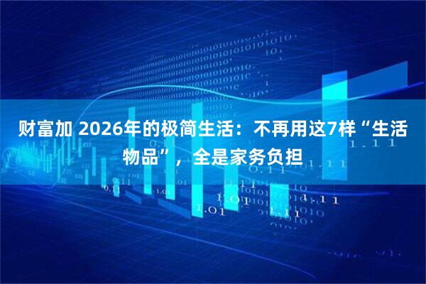 财富加 2026年的极简生活：不再用这7样“生活物品”，全是家务负担