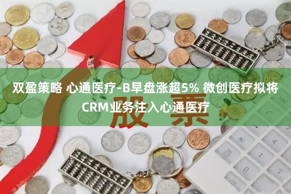双盈策略 心通医疗-B早盘涨超5% 微创医疗拟将CRM业务注入心通医疗
