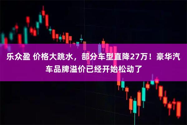 乐众盈 价格大跳水，部分车型直降27万！豪华汽车品牌溢价已经开始松动了