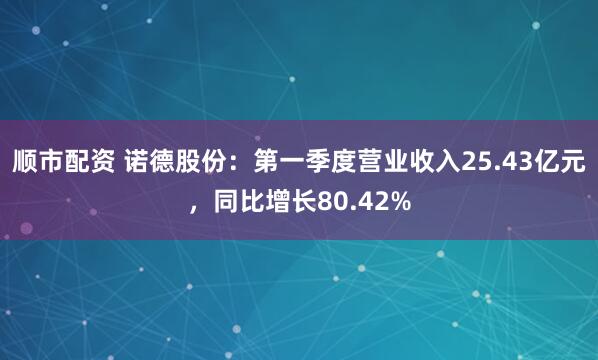 顺市配资 诺德股份：第一季度营业收入25.43亿元，同比增长80.42%