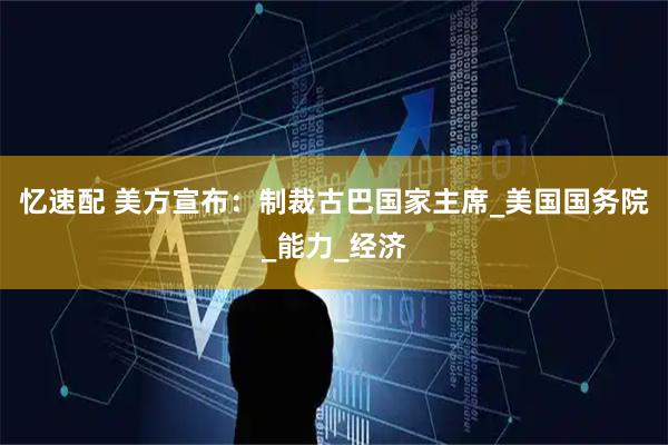 忆速配 美方宣布：制裁古巴国家主席_美国国务院_能力_经济