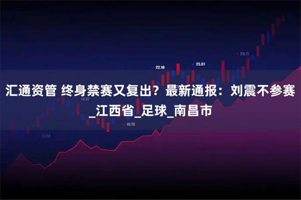 汇通资管 终身禁赛又复出？最新通报：刘震不参赛_江西省_足球_南昌市